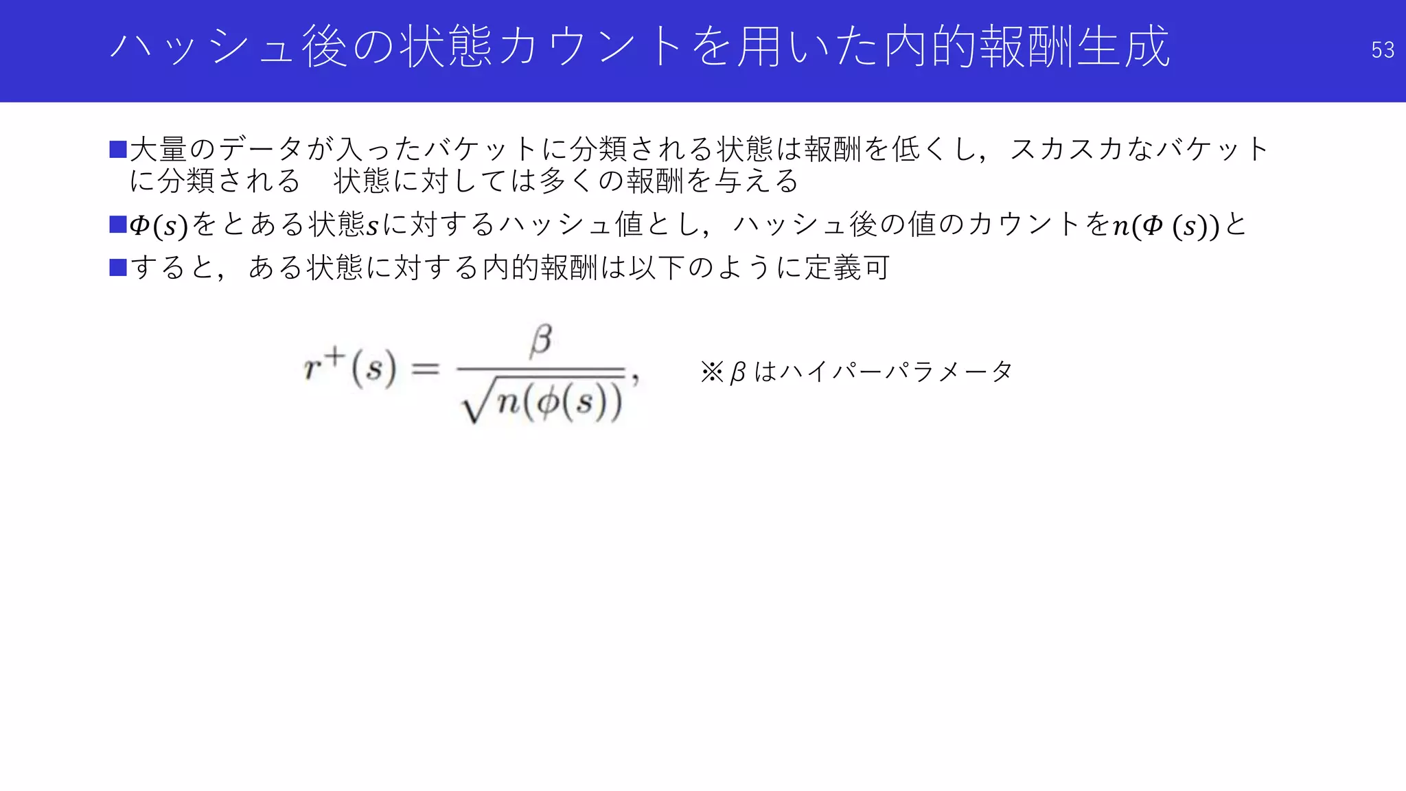 ハッシュ後の状態カウントを用いた内的報酬生成
大量のデータが入ったバケットに分類される状態は報酬を低くし，スカスカなバケット
に分類される 状態に対しては多くの報酬を与える
𝛷(𝑠)をとある状態𝑠に対するハッシュ値とし，ハッシュ後の値のカウントを𝑛(𝛷 (𝑠))と
すると，ある状態に対する内的報酬は以下のように定義可
53
※βはハイパーパラメータ
 