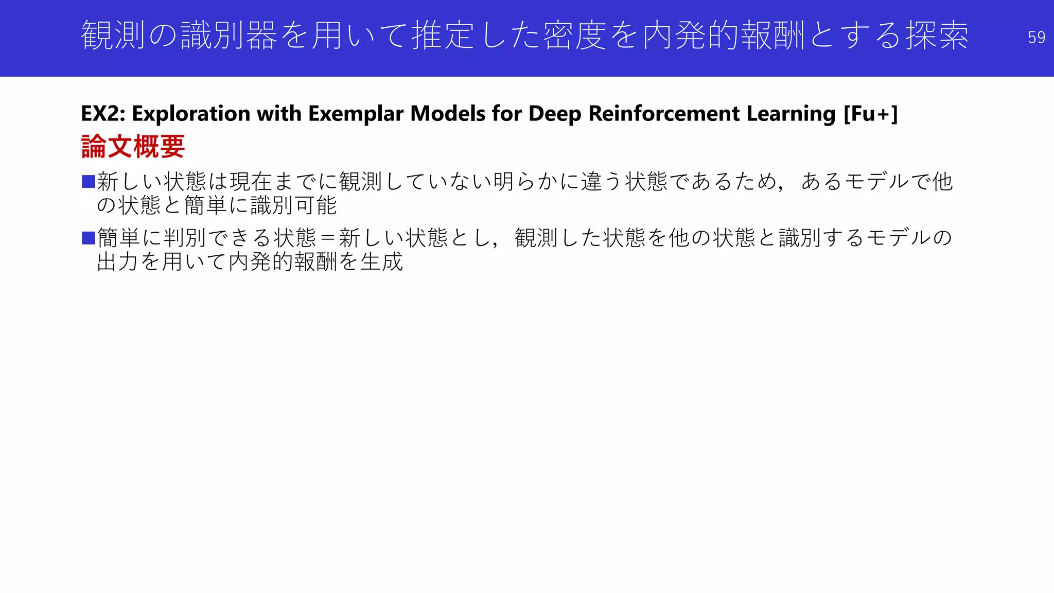 観測の識別器を用いて推定した密度を内発的報酬とする探索
EX2: Exploration with Exemplar Models for Deep Reinforcement Learning [Fu+]
論文概要
新しい状態は現在までに観測していない明らかに違う状態であるため，あるモデルで他
の状態と簡単に識別可能
簡単に判別できる状態＝新しい状態とし，観測した状態を他の状態と識別するモデルの
出力を用いて内発的報酬を生成
59
 