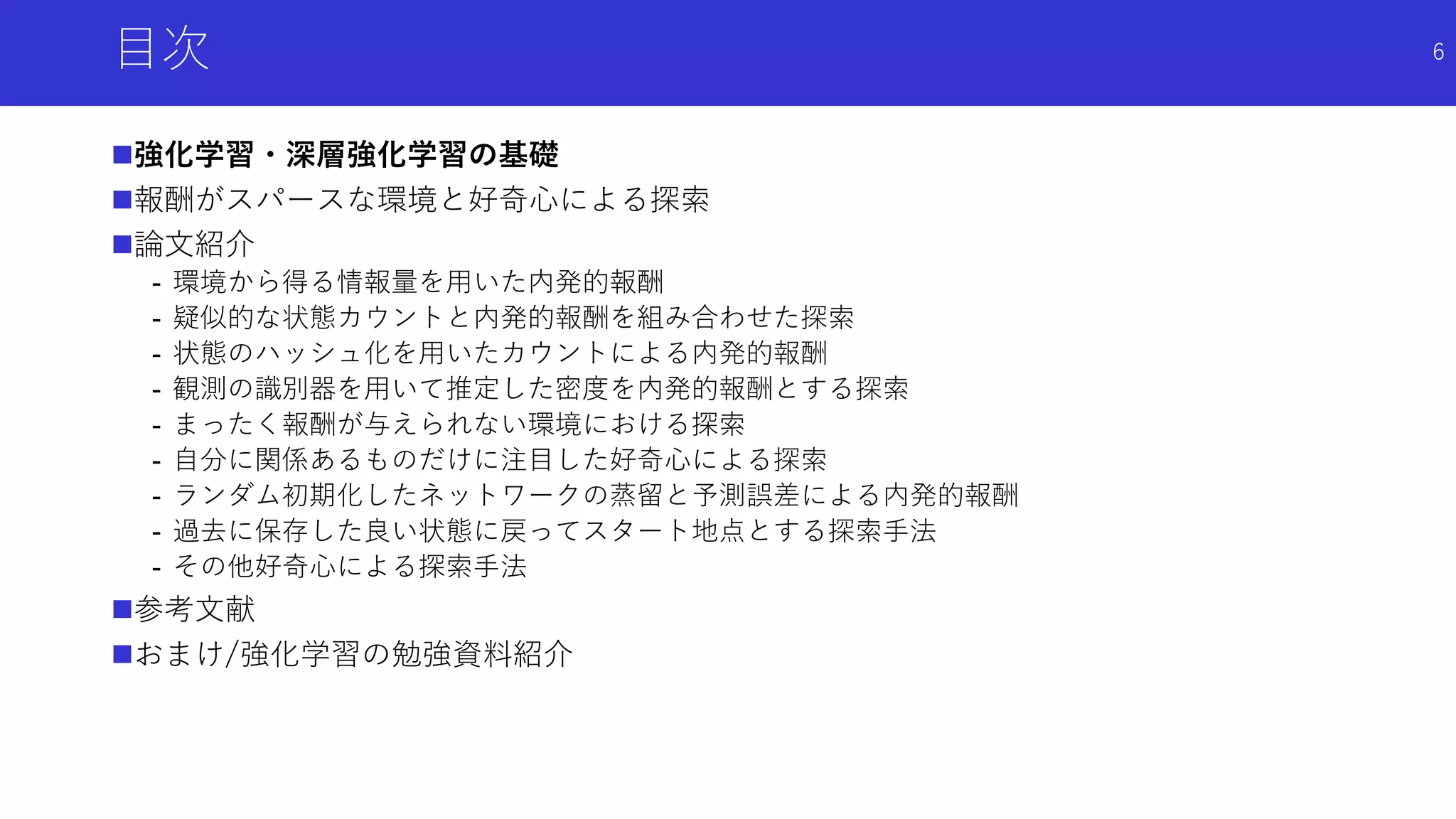 目次
強化学習・深層強化学習の基礎
報酬がスパースな環境と好奇心による探索
論文紹介
- 環境から得る情報量を用いた内発的報酬
- 疑似的な状態カウントと内発的報酬を組み合わせた探索
- 状態のハッシュ化を用いたカウントによる内発的報酬
- 観測の識別器を用いて推定した密度を内発的報酬とする探索
- まったく報酬が与えられない環境における探索
- 自分に関係あるものだけに注目した好奇心による探索
- ランダム初期化したネットワークの蒸留と予測誤差による内発的報酬
- 過去に保存した良い状態に戻ってスタート地点とする探索手法
- その他好奇心による探索手法
参考文献
おまけ/強化学習の勉強資料紹介
6
 