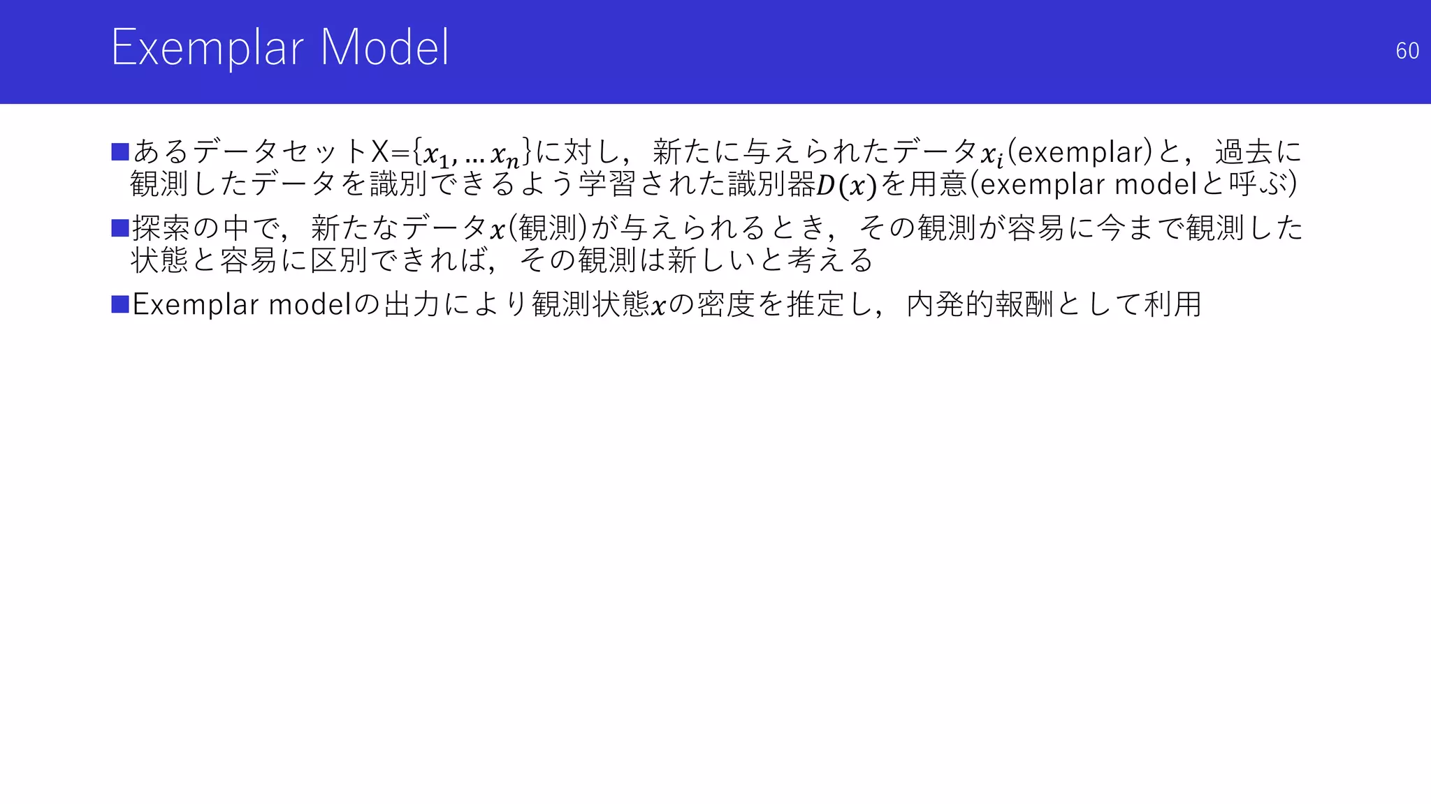 Exemplar Model
あるデータセットX={𝑥1, … 𝑥 𝑛}に対し，新たに与えられたデータ𝑥𝑖(exemplar)と，過去に
観測したデータを識別できるよう学習された識別器𝐷(𝑥)を用意(exemplar modelと呼ぶ)
探索の中で，新たなデータ𝑥(観測)が与えられるとき，その観測が容易に今まで観測した
状態と容易に区別できれば，その観測は新しいと考える
Exemplar modelの出力により観測状態𝑥の密度を推定し，内発的報酬として利用
60
 