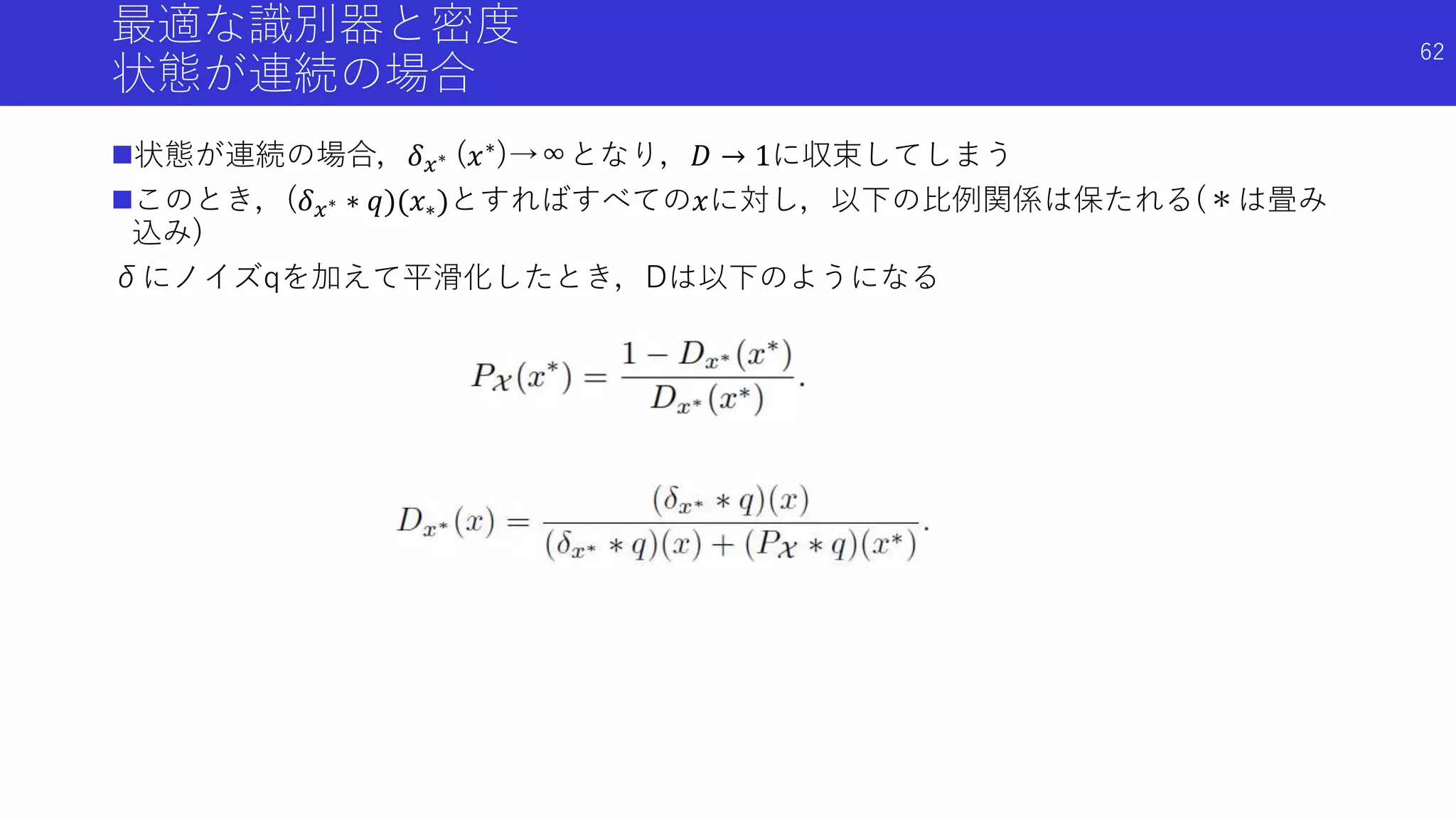 最適な識別器と密度
状態が連続の場合
状態が連続の場合，𝛿 𝑥∗ (𝑥∗)→∞となり，𝐷 → 1に収束してしまう
このとき，(𝛿 𝑥∗ ∗ 𝑞)(𝑥∗)とすればすべての𝑥に対し，以下の比例関係は保たれる(＊は畳み
込み)
δにノイズqを加えて平滑化したとき，Dは以下のようになる
62
 