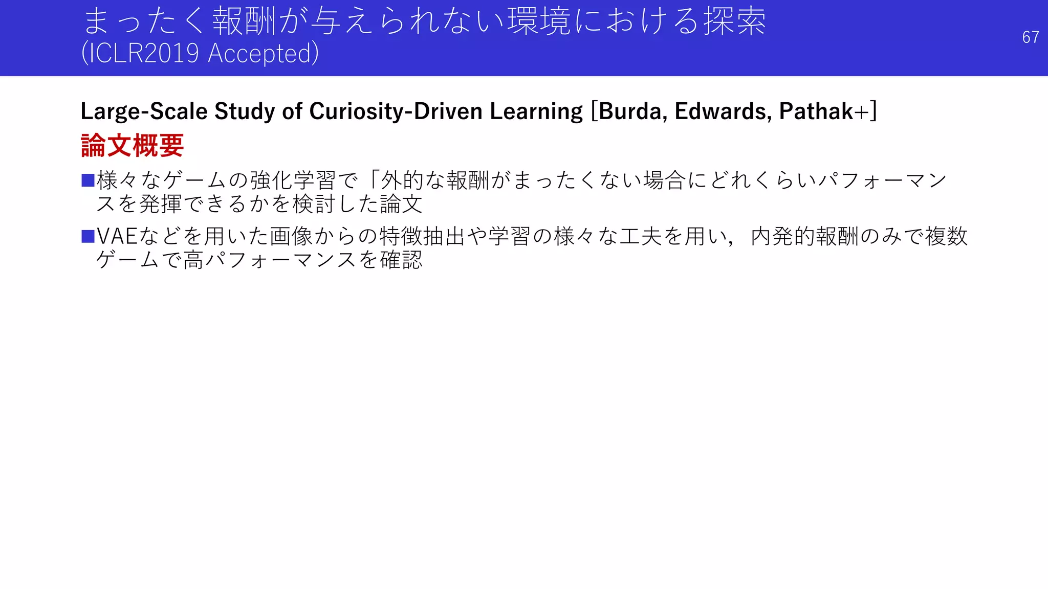 まったく報酬が与えられない環境における探索
(ICLR2019 Accepted)
Large-Scale Study of Curiosity-Driven Learning [Burda, Edwards, Pathak+]
論文概要
様々なゲームの強化学習で「外的な報酬がまったくない場合にどれくらいパフォーマン
スを発揮できるかを検討した論文
VAEなどを用いた画像からの特徴抽出や学習の様々な工夫を用い，内発的報酬のみで複数
ゲームで高パフォーマンスを確認
67
 