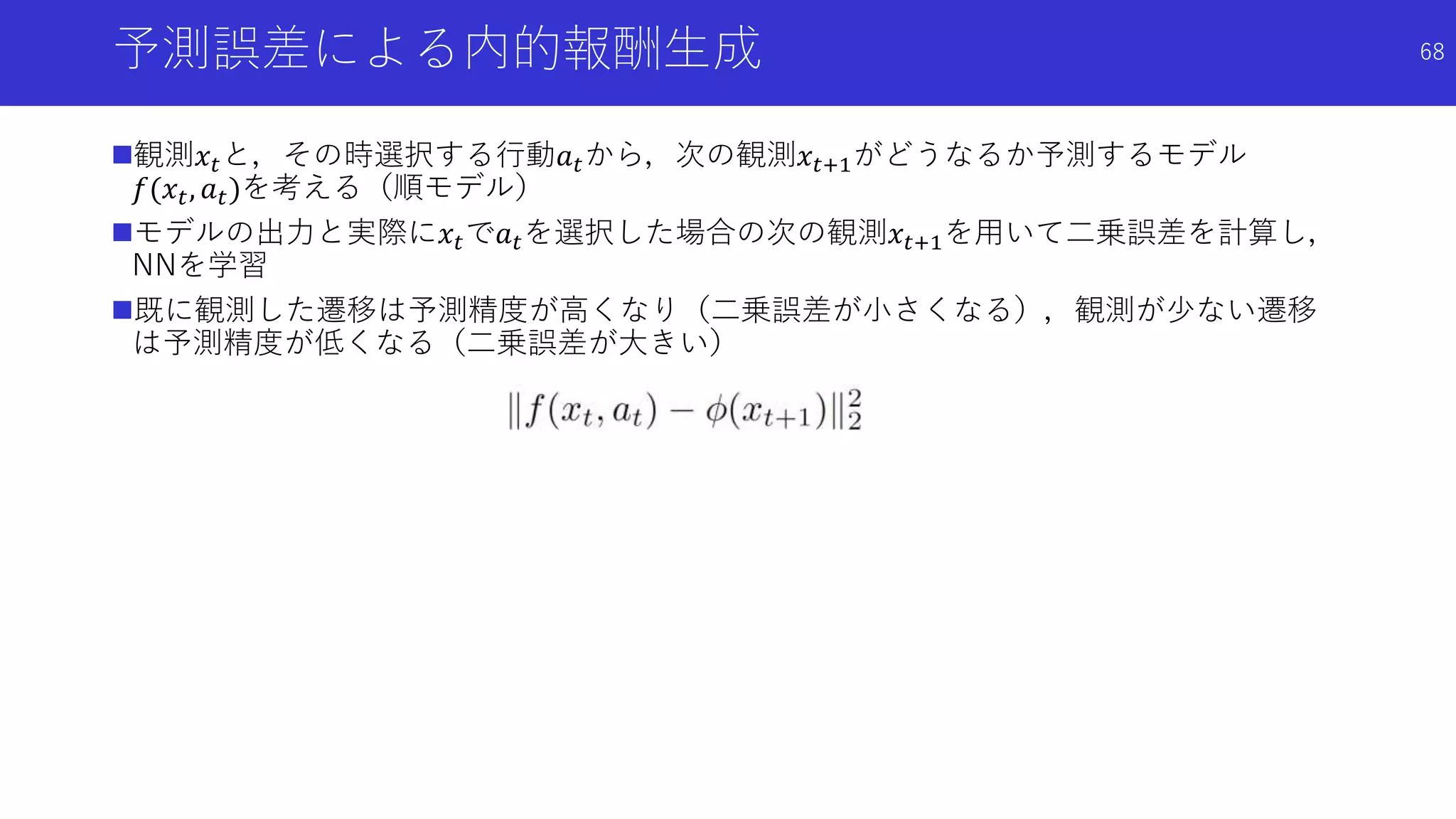 予測誤差による内的報酬生成
観測𝑥𝑡と，その時選択する行動𝑎 𝑡から，次の観測𝑥𝑡+1がどうなるか予測するモデル
𝑓(𝑥𝑡, 𝑎 𝑡)を考える（順モデル）
モデルの出力と実際に𝑥𝑡で𝑎 𝑡を選択した場合の次の観測𝑥𝑡+1を用いて二乗誤差を計算し，
NNを学習
既に観測した遷移は予測精度が高くなり（二乗誤差が小さくなる），観測が少ない遷移
は予測精度が低くなる（二乗誤差が大きい）
68
 