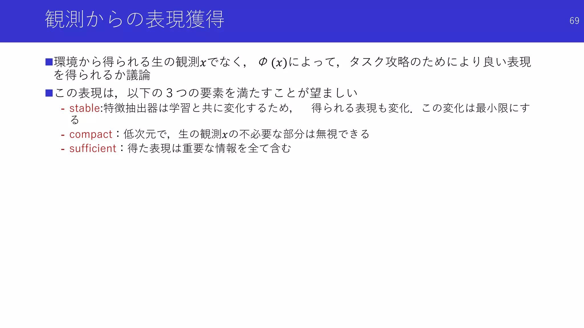 観測からの表現獲得
環境から得られる生の観測𝑥でなく，Φ (𝑥)によって，タスク攻略のためにより良い表現
を得られるか議論
この表現は，以下の３つの要素を満たすことが望ましい
- stable:特徴抽出器は学習と共に変化するため， 得られる表現も変化．この変化は最小限にす
る
- compact：低次元で，生の観測𝑥の不必要な部分は無視できる
- sufficient：得た表現は重要な情報を全て含む
69
 