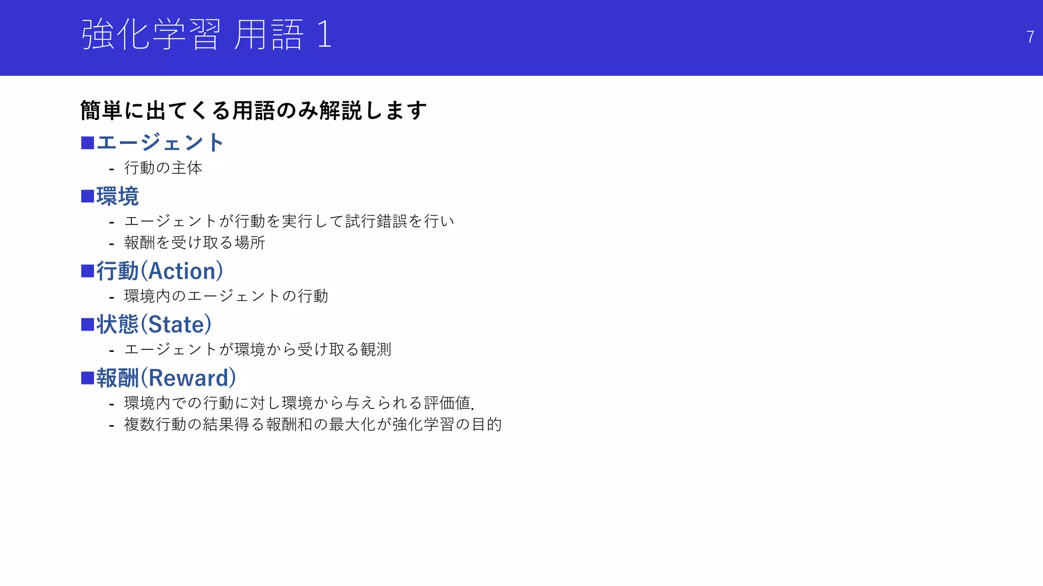 強化学習 用語 1
簡単に出てくる用語のみ解説します
エージェント
- 行動の主体
環境
- エージェントが行動を実行して試行錯誤を行い
- 報酬を受け取る場所
行動(Action)
- 環境内のエージェントの行動
状態(State)
- エージェントが環境から受け取る観測
報酬(Reward)
- 環境内での行動に対し環境から与えられる評価値．
- 複数行動の結果得る報酬和の最大化が強化学習の目的
7
 