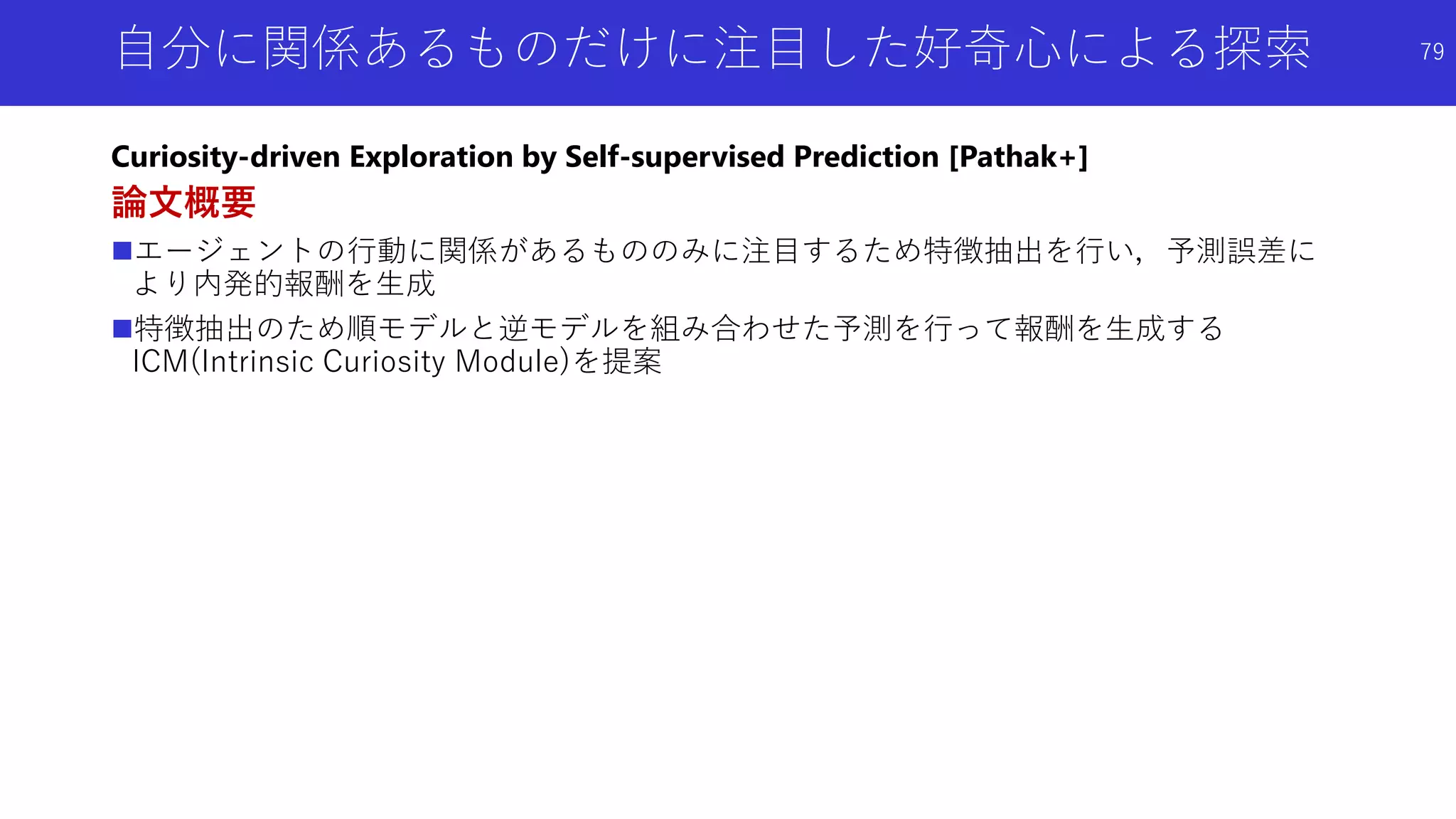 自分に関係あるものだけに注目した好奇心による探索
Curiosity-driven Exploration by Self-supervised Prediction [Pathak+]
論文概要
エージェントの行動に関係があるもののみに注目するため特徴抽出を行い，予測誤差に
より内発的報酬を生成
特徴抽出のため順モデルと逆モデルを組み合わせた予測を行って報酬を生成する
ICM(Intrinsic Curiosity Module)を提案
79
 