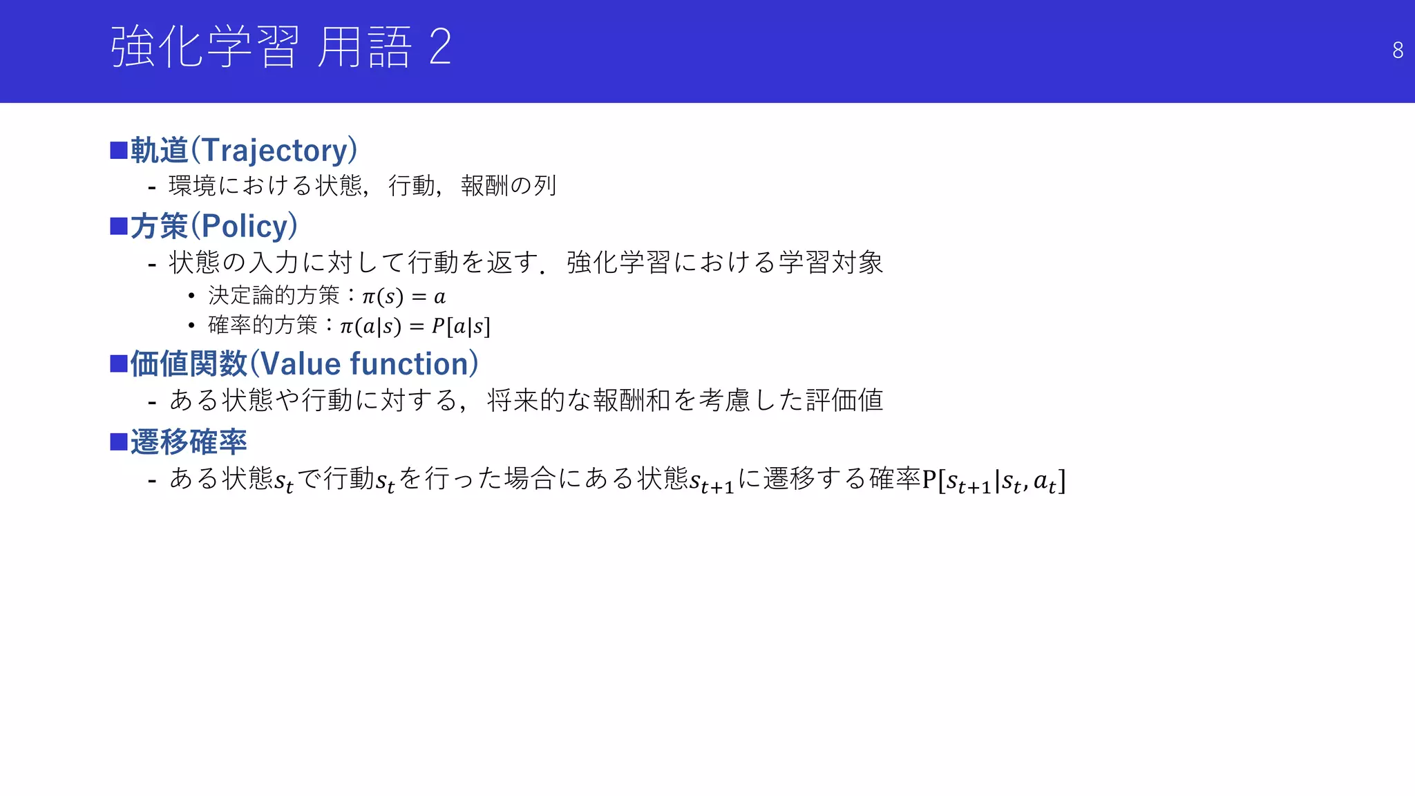 強化学習 用語 2
軌道(Trajectory)
- 環境における状態，行動，報酬の列
方策(Policy)
- 状態の入力に対して行動を返す．強化学習における学習対象
• 決定論的方策：𝜋(𝑠) = 𝑎
• 確率的方策：𝜋(𝑎|𝑠) = 𝑃[𝑎|𝑠]
価値関数(Value function)
- ある状態や行動に対する，将来的な報酬和を考慮した評価値
遷移確率
- ある状態𝑠𝑡で行動𝑠𝑡を行った場合にある状態𝑠𝑡+1に遷移する確率P[𝑠𝑡+1|𝑠𝑡, 𝑎 𝑡]
8
 