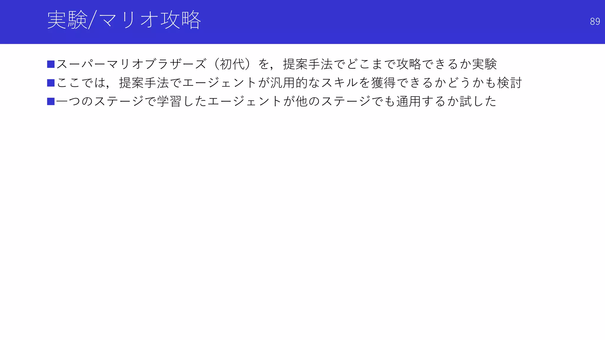 実験/マリオ攻略
スーパーマリオブラザーズ（初代）を，提案手法でどこまで攻略できるか実験
ここでは，提案手法でエージェントが汎用的なスキルを獲得できるかどうかも検討
一つのステージで学習したエージェントが他のステージでも通用するか試した
89
 