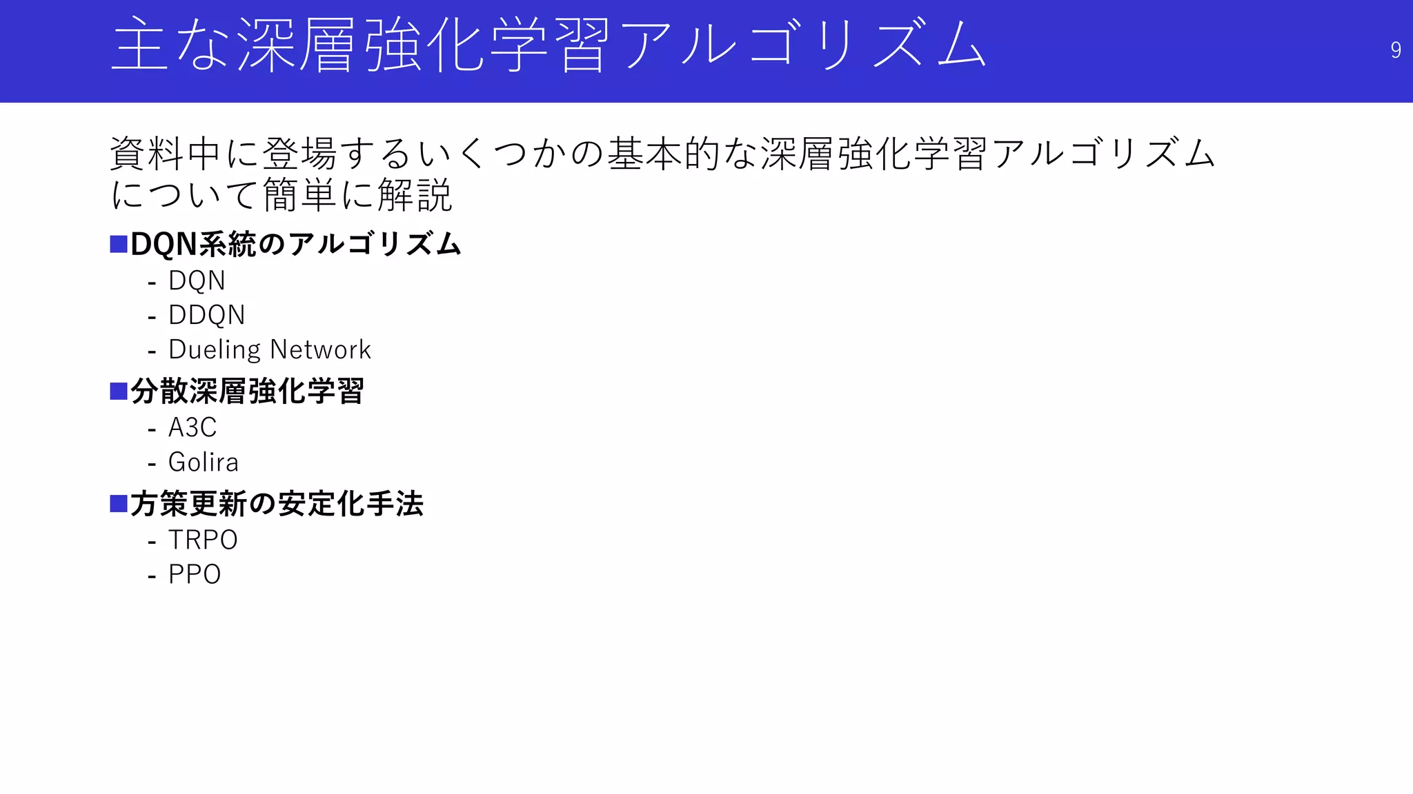 主な深層強化学習アルゴリズム
資料中に登場するいくつかの基本的な深層強化学習アルゴリズム
について簡単に解説
DQN系統のアルゴリズム
- DQN
- DDQN
- Dueling Network
分散深層強化学習
- A3C
- Golira
方策更新の安定化手法
- TRPO
- PPO
9
 