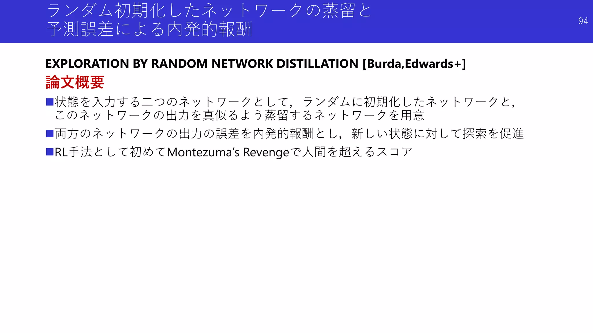 ランダム初期化したネットワークの蒸留と
予測誤差による内発的報酬
EXPLORATION BY RANDOM NETWORK DISTILLATION [Burda,Edwards+]
論文概要
状態を入力する二つのネットワークとして，ランダムに初期化したネットワークと，
このネットワークの出力を真似るよう蒸留するネットワークを用意
両方のネットワークの出力の誤差を内発的報酬とし，新しい状態に対して探索を促進
RL手法として初めてMontezuma’s Revengeで人間を超えるスコア
94
 