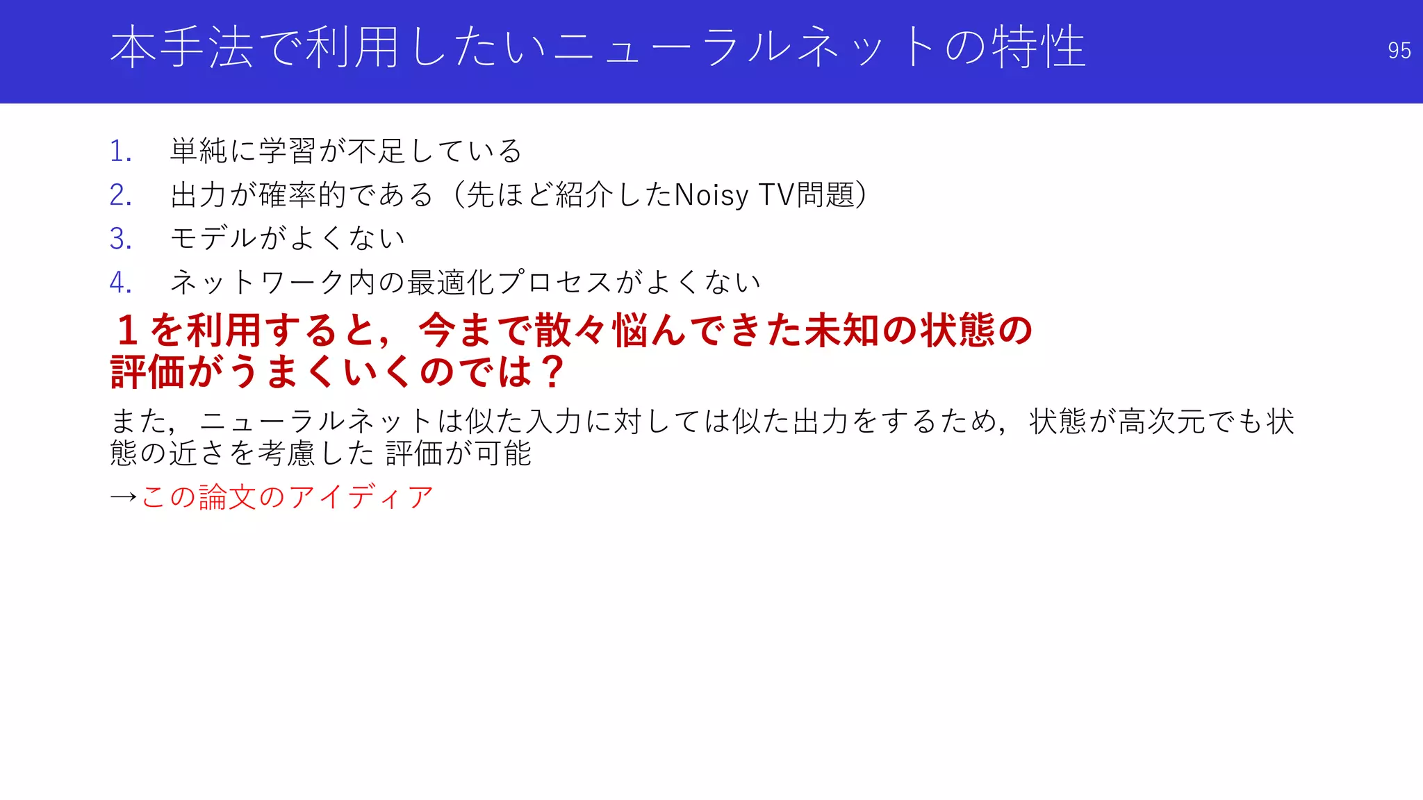 本手法で利用したいニューラルネットの特性
1. 単純に学習が不足している
2. 出力が確率的である（先ほど紹介したNoisy TV問題）
3. モデルがよくない
4. ネットワーク内の最適化プロセスがよくない
１を利用すると，今まで散々悩んできた未知の状態の
評価がうまくいくのでは？
また，ニューラルネットは似た入力に対しては似た出力をするため，状態が高次元でも状
態の近さを考慮した 評価が可能
→この論文のアイディア
95
 
