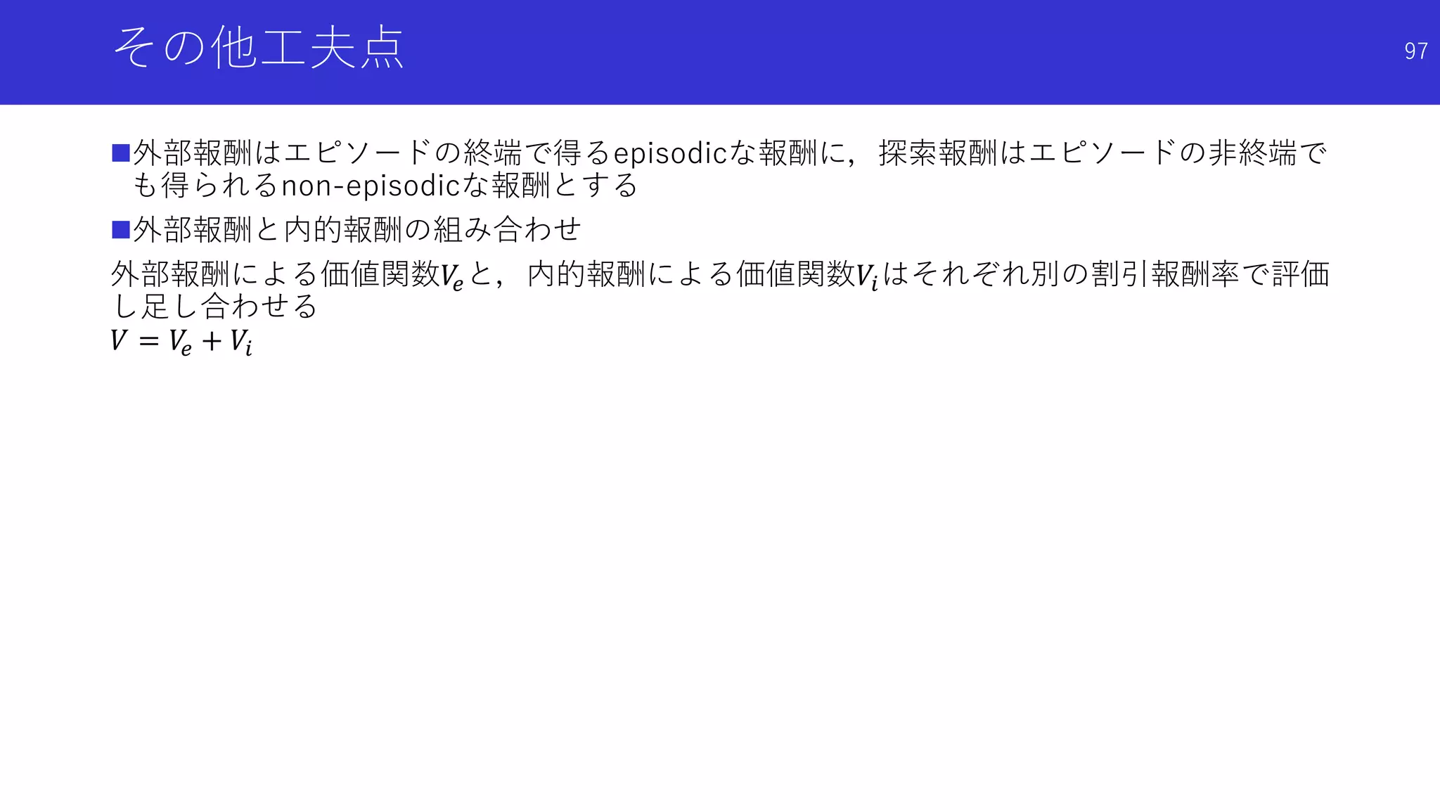 その他工夫点
外部報酬はエピソードの終端で得るepisodicな報酬に，探索報酬はエピソードの非終端で
も得られるnon-episodicな報酬とする
外部報酬と内的報酬の組み合わせ
外部報酬による価値関数𝑉𝑒と，内的報酬による価値関数𝑉𝑖はそれぞれ別の割引報酬率で評価
し足し合わせる
𝑉 = 𝑉𝑒 + 𝑉𝑖
97
 