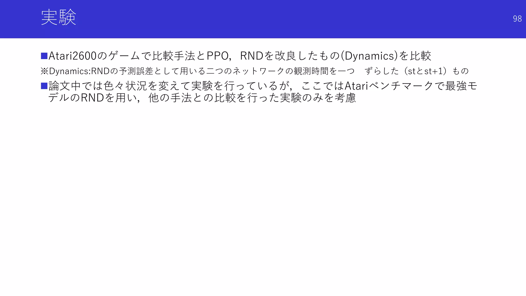 実験
Atari2600のゲームで比較手法とPPO，RNDを改良したもの(Dynamics)を比較
※Dynamics:RNDの予測誤差として用いる二つのネットワークの観測時間を一つ ずらした（stとst+1）もの
論文中では色々状況を変えて実験を行っているが，ここではAtariベンチマークで最強モ
デルのRNDを用い，他の手法との比較を行った実験のみを考慮
98
 