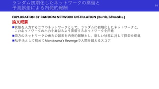 ランダム初期化したネットワークの蒸留と
予測誤差による内発的報酬
EXPLORATION BY RANDOM NETWORK DISTILLATION [Burda,Edwards+]
論文概要
状態を入力する二つのネットワークとして，ランダ...