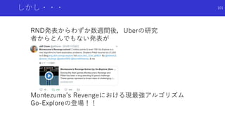 しかし・・・
RND発表からわずか数週間後，Uberの研究
者からとんでもない発表が
Montezuma’s Revengeにおける現最強アルゴリズム
Go-Exploreの登場！！
101
 