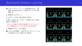Backwards Imitation Learning
 デモンストレーションの軌道の中で，終
端から始点に向かって数ステップずつ学
習する
1. 終端からスタート
2. kステップ分，始点方向へ戻る
3. 戻った先から，スタート地点となった終
端まで行動する
このときの動きで得た軌道のスコア≧オリ
ジナル軌道のスコアとなるまで3を実行
4. 終端をずらして1に戻る
これらの手順を，元のデモンストレーショ
ンの始点にたどり着くまで実行
114
 