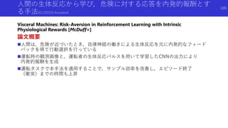 人間の生体反応から学び，危険に対する応答を内発的報酬とす
る手法(ICLR2019 Accepted)
Visceral Machines: Risk-Aversion in Reinforcement Learning with Intrinsic
Physiological Rewards [McDuff+]
論文概要
人間は，危険が近づいたとき，自律神経の働きによる生体反応を元に内発的なフィード
バックを得て行動選択を行っている
運転時の観測画像と，運転者の生体反応パルスを用いて学習したCNNの出力により
内発的報酬を生成
運転タスクで本手法を適用することで，サンプル効率を改善し，エピソード終了
（衝突）までの時間も上昇
120
 