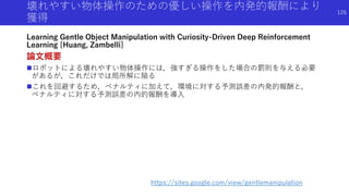 壊れやすい物体操作のための優しい操作を内発的報酬により
獲得
Learning Gentle Object Manipulation with Curiosity-Driven Deep Reinforcement
Learning [Huang, Zambelli]
論文概要
ロボットによる壊れやすい物体操作には，強すぎる操作をした場合の罰則を与える必要
があるが，これだけでは局所解に陥る
これを回避するため，ペナルティに加えて，環境に対する予測誤差の内発的報酬と，
ペナルティに対する予測誤差の内的報酬を導入
https://sites.google.com/view/gentlemanipulation
126
 