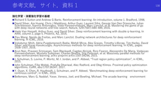 参考文献，サイト，資料 1
強化学習・深層強化学習の基礎
Richard S Sutton and Andrew G Barto. Reinforcement learning: An introduction, volume 1. Bradford, 1998.
David Silver, Aja Huang, Chris J Maddison, Arthur Guez, Laurent Sifre, George Van Den Driessche, Julian
Schrittwieser, Ioannis Antonoglou, Veda Panneershelvam, Marc Lanctot, et al. Mastering the game of go
with deep neural networks and tree search. Nature, 529(7587):484–489, 2016.
Hado Van Hasselt, Arthur Guez, and David Silver. Deep reinforcement learning with double q-learning. In
AAAI, volume 2, page 5. Phoenix, AZ, 2016.
Ziyu Wang, Nando de Freitas, and Marc Lanctot. Dueling network architectures for deep reinforcement
learning. In ICML, 2016.
Volodymyr Mnih, Adria Puigdomenech Badia, Mehdi Mirza, Alex Graves, Timothy Lillicrap, Tim Harley, David
Silver, and Koray Kavukcuoglu. Asynchronous methods for deep reinforcement learning. In ICML, pages
1928–1937, 2016.
Arun Nair, Praveen Srinivasan, Sam Blackwell, Cagdas Alcicek, Rory Fearon, Alessandro De Maria, Vedavyas
Panneershelvam, Mustafa Suleyman, Charles Beattie, Stig Petersen, et al. Massively parallel methods for
deep reinforcement learning. arXiv preprint arXiv:1507.04296, 2015.
J. Schulman, S. Levine, P. Moritz, M. I. Jordan, and P. Abbeel, “Trust region policy optimization”, in ICML,
2015.
John Schulman, Filip Wolski, Prafulla Dhariwal, Alec Radford, and Oleg Klimov. Proximal policy optimization
algorithms. CoRR, abs/1707.06347, 2017.
Y. Duan, X. Chen, R. Houthooft, J. Schulman, and P. Abbeel, “Benchmarking deep reinforcement learning for
continous control”, in ICML, 2016.
Bellemare, Marc G, Naddaf, Yavar, Veness, Joel, and Bowling, Michael. The arcade learning environment
130
 