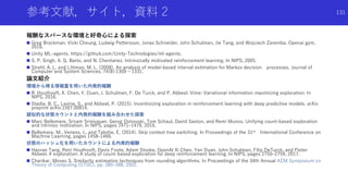 参考文献，サイト，資料 2
報酬なスパースな環境と好奇心による探索
 Greg Brockman, Vicki Cheung, Ludwig Pettersson, Jonas Schneider, John Schulman, Jie Tang, and Wojciech Zaremba. Openai gym,
2016.
 Unity ML-agents. https://github.com/Unity-Technologies/ml-agents.
 S. P. Singh, A. G. Barto, and N. Chentanez. Intrinsically motivated reinforcement learning. In NIPS, 2005.
 Strehl, A. L. and Littman, M. L. (2008). An analysis of model-based interval estimation for Markov decision processes. Journal of
Computer and System Sciences, 74(8):1309 – 1331.
論文紹介
環境から得る情報量を用いた内発的報酬
 R. Houthooft, X. Chen, Y. Duan, J. Schulman, F. De Turck, and P. Abbeel. Vime: Variational information maximizing exploration. In
NIPS, 2016.
 Stadie, B. C., Levine, S., and Abbeel, P. (2015). Incentivizing exploration in reinforcement learning with deep predictive models. arXiv
preprint arXiv:1507.00814.
疑似的な状態カウントと内発的報酬を組み合わせた探索
 Marc Bellemare, Sriram Srinivasan, Georg Ostrovski, Tom Schaul, David Saxton, and Remi Munos. Unifying count-based exploration
and intrinsic motivation. In NIPS, pages 1471–1479, 2016.
 Bellemare, M., Veness, J., and Talvitie, E. (2014). Skip context tree switching. In Proceedings of the 31st International Conference on
Machine Learning, pages 1458–1466.
状態のハッシュ化を用いたカウントによる内発的報酬
 Haoran Tang, Rein Houthooft, Davis Foote, Adam Stooke, OpenAI Xi Chen, Yan Duan, John Schulman, Filip DeTurck, and Pieter
Abbeel. # exploration: A study of count-based exploration for deep reinforcement learning. In NIPS, pages 2750–2759, 2017.
 Charikar, Moses S. Similarity estimation techniques from rounding algorithms. In Proceedings of the 34th Annual ACM Symposium on
Theory of Computing (STOC), pp. 380–388, 2002.
131
 