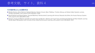 参考文献，サイト，資料 4
その他好奇心による探索手法
 Nikolay Savinov, Anton Raichuk, Raphael Marinier, Damien Vincent, Marc Pollefeys, Timothy Lillicrap, and Sylvain Gelly. Episodic curiosity
through reachability. arXiv preprint arXiv:1810.0227, 2018.
 Daniel McDuff and Ashish Kapoor. Visceral Machines: Reinforcement Learning with Intrinsic Rewards that Mimic the Human Nervous System.
arXiv preprint arXiv:1805.09975, 2018.
 Sandy H. Huang and Martina Zambelli and Jackie Kay and Murilo F. Martins and Yuval Tassa and Patrick M. Pilarski and Raia Hadsell. Learning
Gentle Object Manipulation with Curiosity-Driven Deep Reinforcement Learning. arXiv preprint arXiv:1903.08542, 2019
133
 