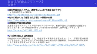おまけ/Web上のリソース1
分野別
強化学習本のバイブル，通称”Sutton本”の第２版ドラフト
- ２版は現在我々が翻訳中
http://incompleteideas.net/book/bookdraft2018jan1.pdf
先ほど紹介した『速習 強化学習』の原著Web版
https://sites.ualberta.ca/~szepesva/papers/RLAlgsInMDPs.pdf
深層強化学習全体の解説
深層強化学習アルゴリズムの紹介からベンチマーク，転移学習などの発展的な話題まで
扱った教科書『An Introduction to Deep Reinforcement Learning 』のドラフト
https://arxiv.org/pdf/1811.12560.pdf
DeepMindによる講義動画
DeepMindの一流研究者による，強化学習・深層強化学習のみではなく，深層学習の基礎
から言語処理，生成モデルなどの話題も含めた総合的な講義動画．DeepMindの研究者ら
による深層学習研究のアドバイスも随所にあり．
https://www.youtube.com/playlist?list=PLqYmG7hTraZDNJre23vqCGIVpfZ_K2RZs
139
 
