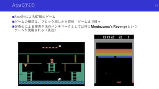 Atari2600
Atari社による57個のゲーム
ゲームの種類は，ブロック崩しから探検 ゲームまで様々
好奇心による探索手法のベンチマークとしては特にMontezuma’s Revengeという
ゲームが使用される（後述）
14
 