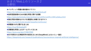 おまけ/Web上のリソース２
分野別
バンディット問題の教科書のドラフト
https://tor-lattimore.com/downloads/book/book.pdf
自然言語処理のための強化学習に関する授業
https://web.stanford.edu/class/archive/cs/cs224n/cs224n.1184/syllabus.html
強化学習の簡単なタスクを視覚的に体験できるサイト
https://cs.stanford.edu/people/karpathy/reinforcejs/
非剛体ロボに関するまとめ
https://t.co/9nVwalzpE9
深層強化学習によるゲームプレイまとめ
https://arxiv.org/abs/1708.07902
AIで利用される神経科学の知見をまとめたDeepMindによるレビュー論文
https://deepmind.com/research/publications/neuroscience-inspired-artificial-intelligence/
140
 