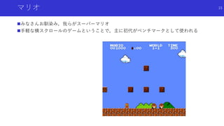 マリオ
みなさんお馴染み，我らがスーパーマリオ
手軽な横スクロールのゲームということで，主に初代がベンチマークとして使われる
15
 