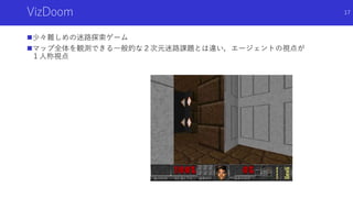 VizDoom
少々難しめの迷路探索ゲーム
マップ全体を観測できる一般的な２次元迷路課題とは違い，エージェントの視点が
１人称視点
17
 