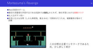 Montezuma’s Revenge
Atari2600のゲーム
最初の深層強化学習手法であるDQNでは0点しかとれず，強化学習における最難タスク
主人公がクソ弱い
非常に広大な空間（しかも障害物，敵まみれ）で探索を行うため，報酬獲得が極めて
困難
18
この分野の主要ベンチマークであるた
め，少し詳しく紹介
 