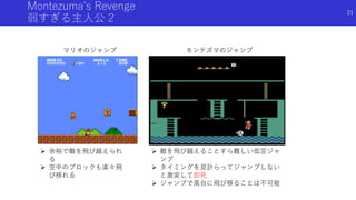 Montezuma’s Revenge
弱すぎる主人公 2
マリオのジャンプ モンテズマのジャンプ
 余裕で敵を飛び越えられ
る
 空中のブロックも楽々飛
び移れる
 敵を飛び越えることすら難しい低空ジャ
ンプ
 タイミングを見計らってジャンプしない
と激突して即死
 ジャンプで高台に飛び移ることは不可能
21
 