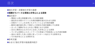 目次
強化学習・深層強化学習の基礎
報酬がスパースな環境と好奇心による探索
論文紹介
- 環境から得る情報量を用いた内発的報酬
- 疑似的な状態カウントと内発的報酬を組み合わせた探索
- 状態のハッシュ化を用いたカウントによる内発的報酬
- 観測の識別器を用いて推定した密度を内発的報酬とする探索
- まったく報酬が与えられない環境における探索
- 自分に関係あるものだけに注目した好奇心による探索
- ランダム初期化したネットワークの蒸留と予測誤差による内発的報酬
- 過去に保存した良い状態に戻ってスタート地点とする探索手法
- その他好奇心による探索手法
参考文献
おまけ/強化学習の勉強資料紹介
24
 