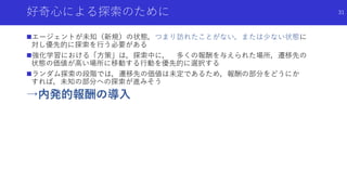 好奇心による探索のために
エージェントが未知（新規）の状態，つまり訪れたことがない，または少ない状態に
対し優先的に探索を行う必要がある
強化学習における「方策」は，探索中に， 多くの報酬を与えられた場所，遷移先の
状態の価値が高い場所に移動する行動を優先的に選択する
ランダム探索の段階では，遷移先の価値は未定であるため，報酬の部分をどうにか
すれば，未知の部分への探索が進みそう
→内発的報酬の導入
31
 