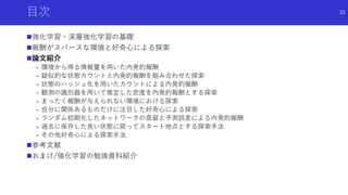 目次
強化学習・深層強化学習の基礎
報酬がスパースな環境と好奇心による探索
論文紹介
- 環境から得る情報量を用いた内発的報酬
- 疑似的な状態カウントと内発的報酬を組み合わせた探索
- 状態のハッシュ化を用いたカウントによる内発的報酬
- 観測の識別器を用いて推定した密度を内発的報酬とする探索
- まったく報酬が与えられない環境における探索
- 自分に関係あるものだけに注目した好奇心による探索
- ランダム初期化したネットワークの蒸留と予測誤差による内発的報酬
- 過去に保存した良い状態に戻ってスタート地点とする探索手法
- その他好奇心による探索手法
参考文献
おまけ/強化学習の勉強資料紹介
35
 