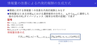 情報量の改善による内発的報酬の生成方式 37
環境に対する情報量Ｉの改善を内発的報酬とみなす
情報量Iはとある状態𝑠𝑡における遷移確率の分布と， 𝑠𝑡から𝑠𝑡+1に遷移した
後の分布のKLダイバージェンス（確率分布間の距離）で表す
記号
𝜉𝑡 = {𝑠1, 𝑎1, . . . , 𝑠𝑡}:時刻𝑡までの状態と行動による遷移の列
𝑠𝑡：時刻tにおける状態
𝑎 𝑡：時刻tでとった行動
𝑝 𝑠𝑡+1 𝑠𝑡, 𝑎 𝑡; 𝜃 ：𝑠𝑡で行動𝑎 𝑡を選択したとき状態𝑠𝑡+1に遷移する確率．θでパラメトライズ
情報量改善の式
内発的報酬そのも
の
 