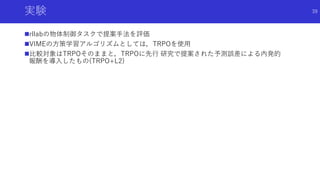実験
rllabの物体制御タスクで提案手法を評価
VIMEの方策学習アルゴリズムとしては，TRPOを使用
比較対象はTRPOそのままと，TRPOに先行 研究で提案された予測誤差による内発的
報酬を導入したもの(TRPO+L2)
39
 