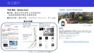 自己紹介
今井 翔太（Shota Imai）
所属：東京大学大学院 工学系研究科
技術経営戦略学専攻 松尾研究室
研究分野：強化学習、マルチエージェント，ゲームAI
4
https://xtrend.nikkei.com/atcl/
contents/technology/00007/
メディア（日経クロストレンド）
の記事執筆
強化学習の聖典
『Reinforcement Learning』
の翻訳（分担）
最近の活動
Twitter：えるエル@lmAI_Eruel
高専AIサマースクール，
東京大学松尾研究室
強化学習サマースクール講師
https://twitter.com/ImAI_Eruel
その他，ゲームAIに関する本の執筆など
 