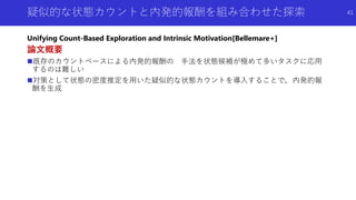 疑似的な状態カウントと内発的報酬を組み合わせた探索
Unifying Count-Based Exploration and Intrinsic Motivation[Bellemare+]
論文概要
既存のカウントベースによる内発的報酬の 手法を状態候補が極めて多いタスクに応用
するのは難しい
対策として状態の密度推定を用いた疑似的な状態カウントを導入することで，内発的報
酬を生成
41
 