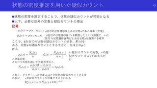 状態の密度推定を用いた疑似カウント
状態の密度を推定することで，状態の疑似カウントが可能となる
以下，必要な記号の定義と疑似カウントの導出
記号
42
：n回目の状態遷移後とある状態xである確率（密度）
←疑似カウントの総数，xの疑
似カウント共に1を加えるだ
け
：n回目の状態遷移後にxを観測したという前提で，n+1
回目 の状態遷移後再びとある状態xを観測する確率
ここで， 𝑛を全ての状態の疑似カウントの合計， 𝑁 (x)を
ある 状態𝑥の疑似カウントとするすると，先ほどの𝜌と
𝜌’は，
と計算可能．
この二つの値を用いて式変形すると，
となり，どうやら，𝑥の密度𝜌(𝑥)と全状態の疑似カウントさえ求
めれば， 𝑥の疑似カウントを計算できるとわかる
 