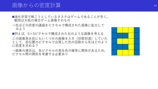 画像からの密度計算
強化学習で解こうとしているタスクはゲームであることが多く，
観測は大抵の場合ゲーム画像そのもの
→先ほどの密度の議論をピクセルで構成された画像に拡大して
みよう
例えば，5×5ピクセルで構成された右のような画像を考える
この画像発生前にもいくつかの画像を入手（状態到達）していた
として，各位置のピクセルで出現した色の回数から先ほどのよう
に密度を求める？
→画像の場合は，各ピクセルの発生色の確率に関係があるため，
ピクセル間の関係を考慮する必要あり
44
 