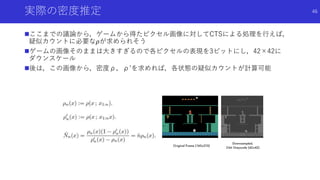 実際の密度推定
ここまでの議論から，ゲームから得たピクセル画像に対してCTSによる処理を行えば，
疑似カウントに必要な𝜌が求められそう
ゲームの画像そのままは大きすぎるので各ピクセルの表現を3ビットにし，42×42に
ダウンスケール
後は，この画像から，密度ρ，ρ’を求めれば，各状態の疑似カウントが計算可能
46
 