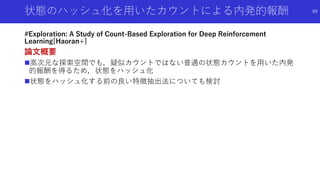状態のハッシュ化を用いたカウントによる内発的報酬
#Exploration: A Study of Count-Based Exploration for Deep Reinforcement
Learning[Haoran+]
論文概要
高次元な探索空間でも，疑似カウントではない普通の状態カウントを用いた内発
的報酬を得るため，状態をハッシュ化
状態をハッシュ化する前の良い特徴抽出法についても検討
49
 