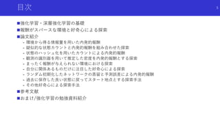 目次
強化学習・深層強化学習の基礎
報酬がスパースな環境と好奇心による探索
論文紹介
- 環境から得る情報量を用いた内発的報酬
- 疑似的な状態カウントと内発的報酬を組み合わせた探索
- 状態のハッシュ化を用いたカウントによる内発的報酬
- 観測の識別器を用いて推定した密度を内発的報酬とする探索
- まったく報酬が与えられない環境における探索
- 自分に関係あるものだけに注目した好奇心による探索
- ランダム初期化したネットワークの蒸留と予測誤差による内発的報酬
- 過去に保存した良い状態に戻ってスタート地点とする探索手法
- その他好奇心による探索手法
参考文献
おまけ/強化学習の勉強資料紹介
5
 