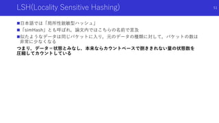 LSH(Locality Sensitive Hashing)
日本語では「局所性鋭敏型ハッシュ」
「simHash」とも呼ばれ，論文内ではこちらの名前で言及
似たようなデータは同じバケットに入り，元のデータの種類に対して，バケットの数は
非常に少なくなる
つまり，データ＝状態とみなし，本来ならカウントベースで捌ききれない量の状態数を
圧縮してカウントしている
51
 