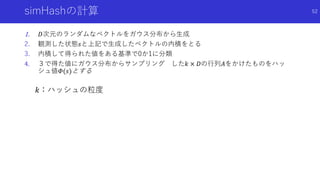 simHashの計算
1. 𝐷次元のランダムなベクトルをガウス分布から生成
2. 観測した状態𝑠と上記で生成したベクトルの内積をとる
3. 内積して得られた値をある基準で0か1に分類
4. ３で得た値にガウス分布からサンプリング した𝑘 × 𝐷の行列𝐴をかけたものをハッ
シュ値𝛷(𝑠)とする
𝑘：ハッシュの粒度
52
 