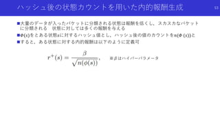 ハッシュ後の状態カウントを用いた内的報酬生成
大量のデータが入ったバケットに分類される状態は報酬を低くし，スカスカなバケット
に分類される 状態に対しては多くの報酬を与える
𝛷(𝑠)をとある状態𝑠に対するハッシュ値とし，ハッシュ後の値のカウントを𝑛(𝛷 (𝑠))と
すると，ある状態に対する内的報酬は以下のように定義可
53
※βはハイパーパラメータ
 