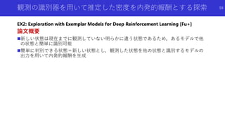 観測の識別器を用いて推定した密度を内発的報酬とする探索
EX2: Exploration with Exemplar Models for Deep Reinforcement Learning [Fu+]
論文概要
新しい状態は現在までに観測していない明らかに違う状態であるため，あるモデルで他
の状態と簡単に識別可能
簡単に判別できる状態＝新しい状態とし，観測した状態を他の状態と識別するモデルの
出力を用いて内発的報酬を生成
59
 