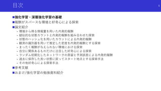 目次
強化学習・深層強化学習の基礎
報酬がスパースな環境と好奇心による探索
論文紹介
- 環境から得る情報量を用いた内発的報酬
- 疑似的な状態カウントと内発的報酬を組み合わせた探索
- 状態のハッシュ化を用いたカウントによる内発的報酬
- 観測の識別器を用いて推定した密度を内発的報酬とする探索
- まったく報酬が与えられない環境における探索
- 自分に関係あるものだけに注目した好奇心による探索
- ランダム初期化したネットワークの蒸留と予測誤差による内発的報酬
- 過去に保存した良い状態に戻ってスタート地点とする探索手法
- その他好奇心による探索手法
参考文献
おまけ/強化学習の勉強資料紹介
6
 