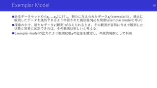 Exemplar Model
あるデータセットX={𝑥1, … 𝑥 𝑛}に対し，新たに与えられたデータ𝑥𝑖(exemplar)と，過去に
観測したデータを識別できるよう学習された識別器𝐷(𝑥)を用意(exemplar modelと呼ぶ)
探索の中で，新たなデータ𝑥(観測)が与えられるとき，その観測が容易に今まで観測した
状態と容易に区別できれば，その観測は新しいと考える
Exemplar modelの出力により観測状態𝑥の密度を推定し，内発的報酬として利用
60
 
